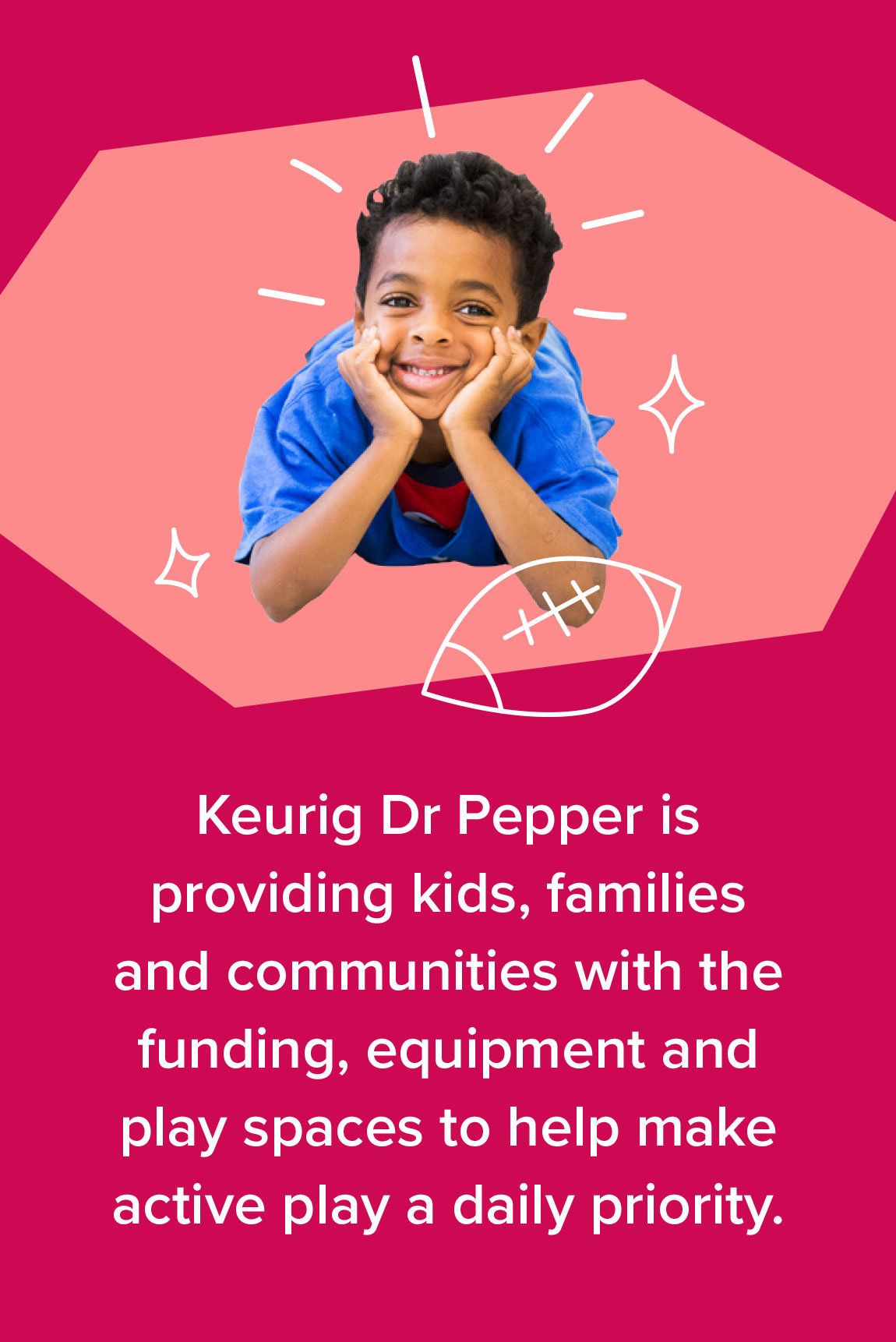 Keurig Dr Pepper is providing kids, families and communities with the funding, equipment and play spaces to help make active play a daily priority.