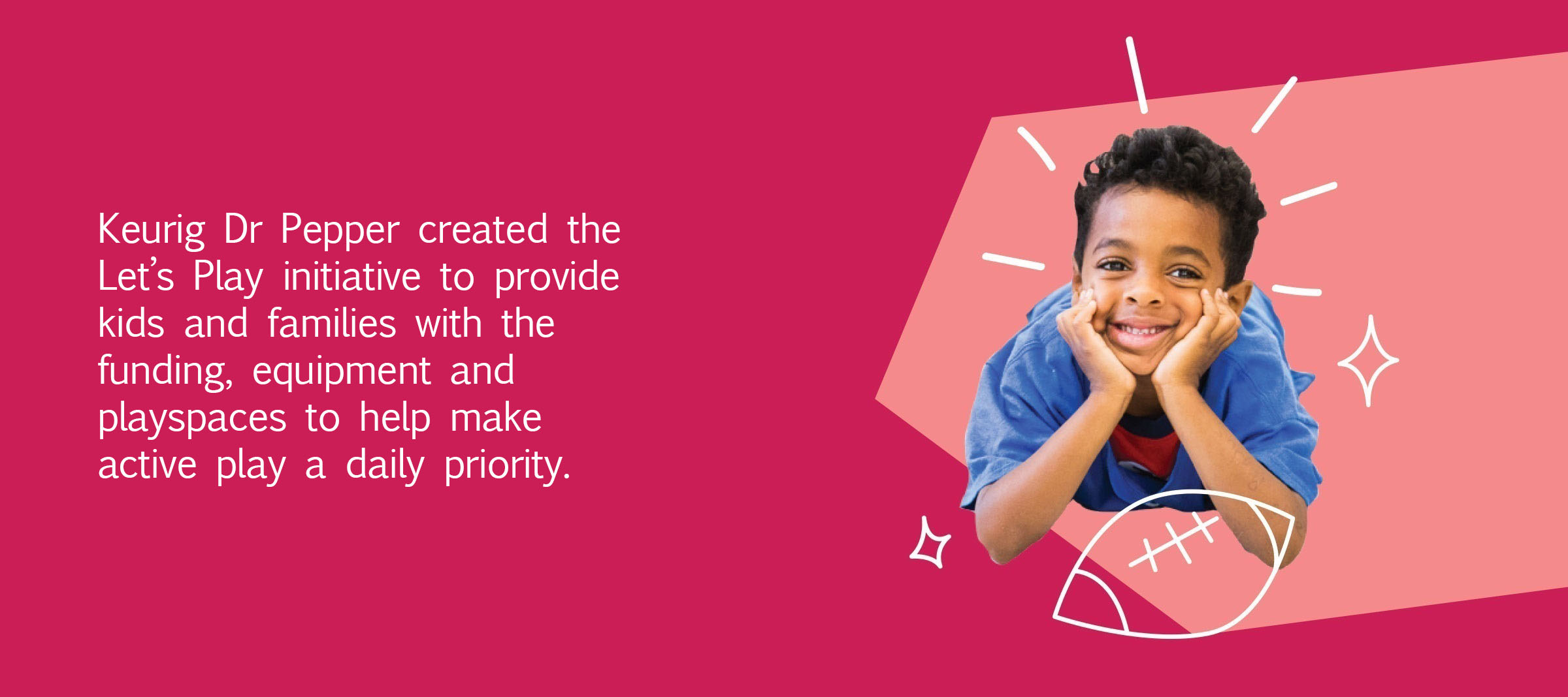 Keurig Dr Pepper is providing kids, families and communities with the funding, equipment and play spaces to help make active play a daily priority.